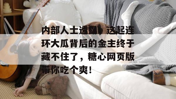 内部人士透露,这起连环大瓜背后的金主终于藏不住了,糖心网页版带你吃个爽! 内部人士透露,这起连环大瓜背后的金主终于藏不住了,糖心网页版带你吃个爽!