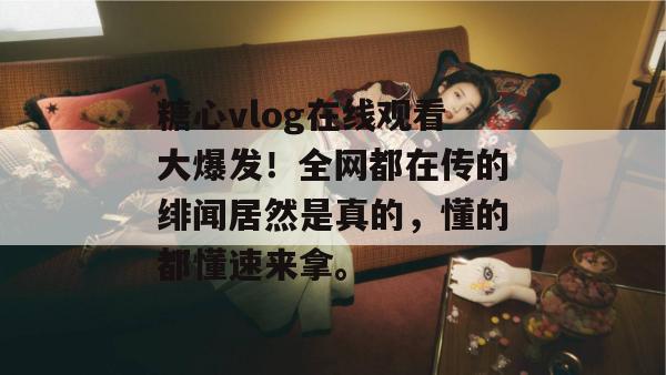 糖心vlog在线观看大爆发!全网都在传的绯闻居然是真的,懂的都懂速来拿。 糖心vlog在线观看大爆发!全网都在传的绯闻居然是真的,懂的都懂速来拿。