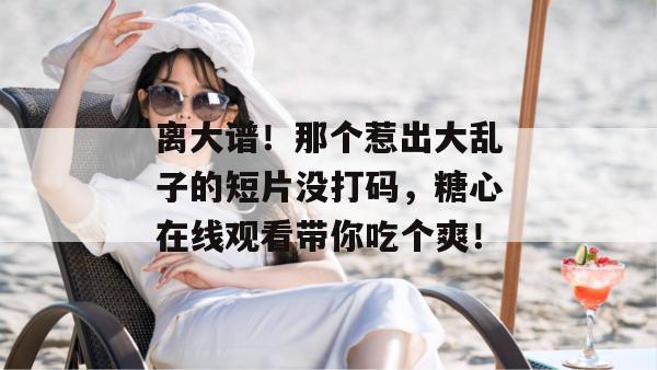 离大谱!那个惹出大乱子的短片没打码,糖心在线观看带你吃个爽! 离大谱!那个惹出大乱子的短片没打码,糖心在线观看带你吃个爽!